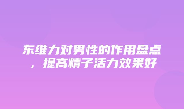 东维力对男性的作用盘点，提高精子活力效果好