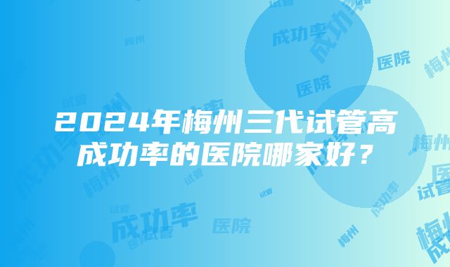 2024年梅州三代试管高成功率的医院哪家好？