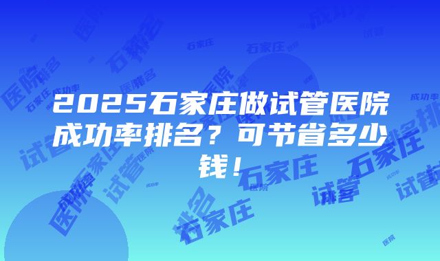 2025石家庄做试管医院成功率排名？可节省多少钱！