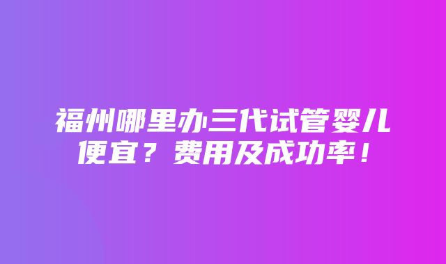 福州哪里办三代试管婴儿便宜？费用及成功率！