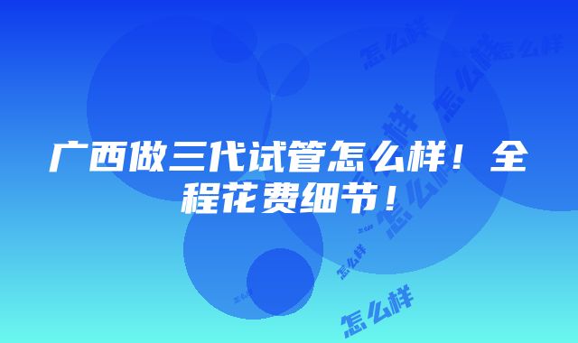 广西做三代试管怎么样！全程花费细节！