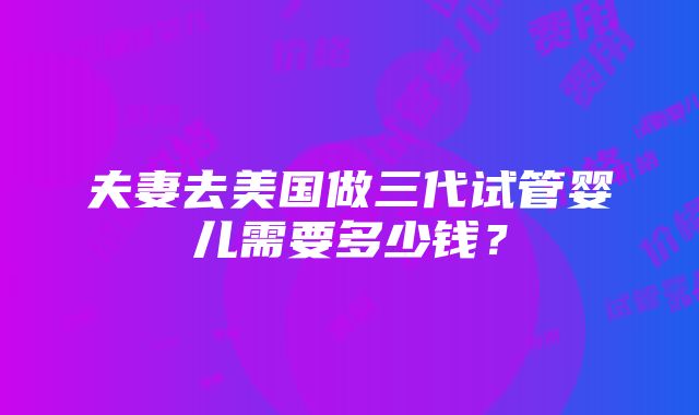 夫妻去美国做三代试管婴儿需要多少钱？