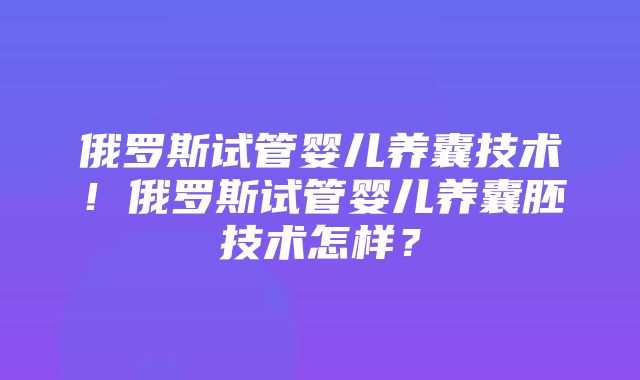 俄罗斯试管婴儿养囊技术！俄罗斯试管婴儿养囊胚技术怎样？