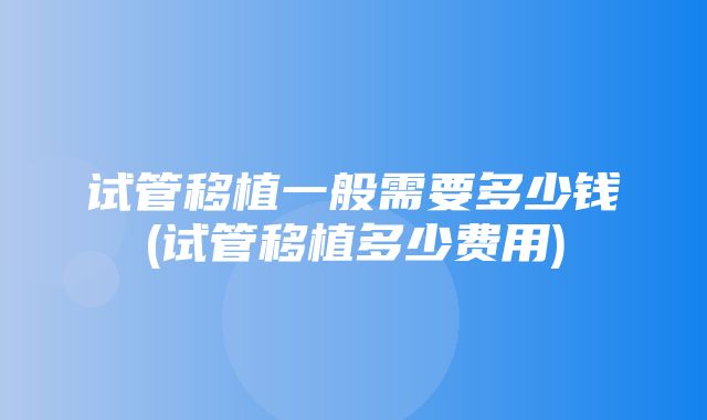 试管移植一般需要多少钱(试管移植多少费用)