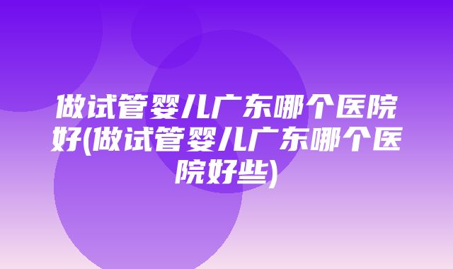 做试管婴儿广东哪个医院好(做试管婴儿广东哪个医院好些)