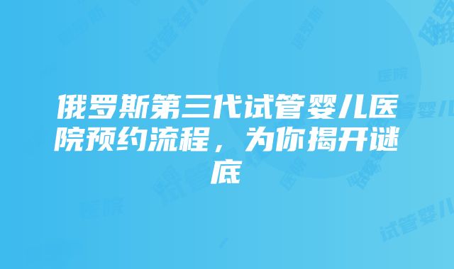 俄罗斯第三代试管婴儿医院预约流程，为你揭开谜底