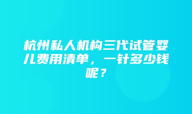 杭州私人机构三代试管婴儿费用清单，一针多少钱呢？