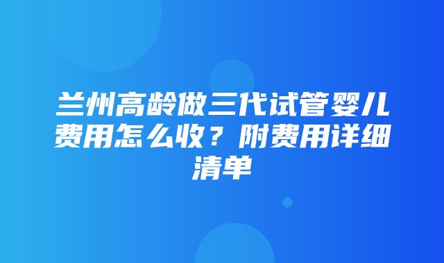 兰州高龄做三代试管婴儿费用怎么收？附费用详细清单