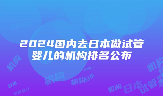 2024国内去日本做试管婴儿的机构排名公布