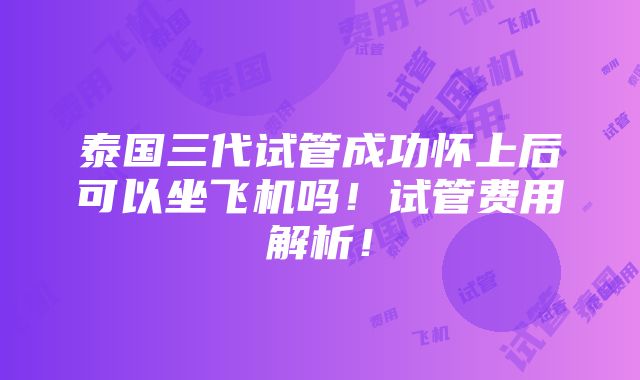 泰国三代试管成功怀上后可以坐飞机吗！试管费用解析！