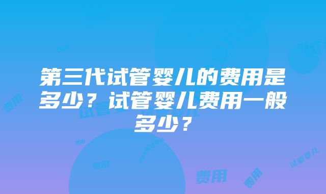 第三代试管婴儿的费用是多少？试管婴儿费用一般多少？