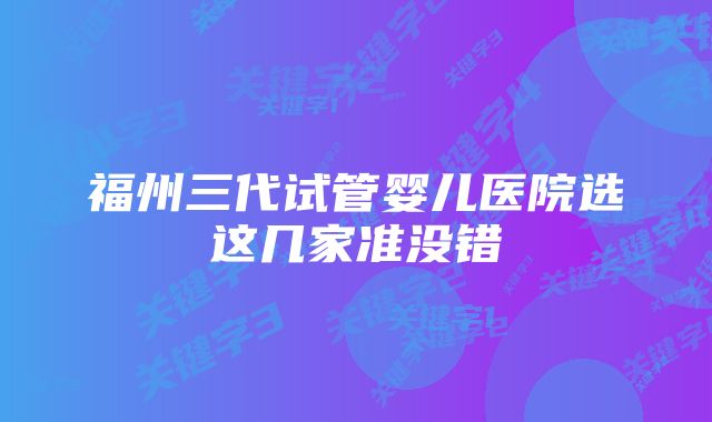 福州三代试管婴儿医院选这几家准没错