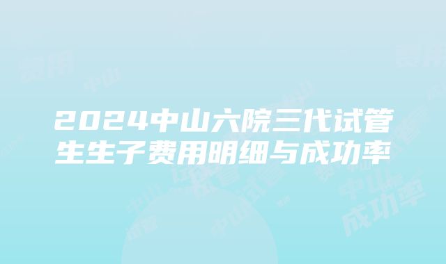 2024中山六院三代试管生生子费用明细与成功率