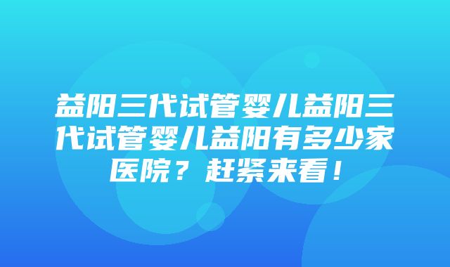 益阳三代试管婴儿益阳三代试管婴儿益阳有多少家医院？赶紧来看！