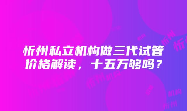 忻州私立机构做三代试管价格解读，十五万够吗？