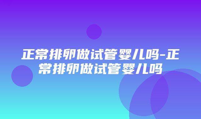 正常排卵做试管婴儿吗-正常排卵做试管婴儿吗