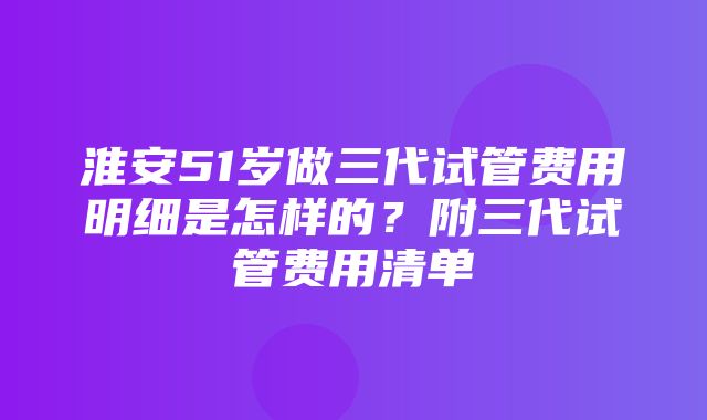 淮安51岁做三代试管费用明细是怎样的？附三代试管费用清单