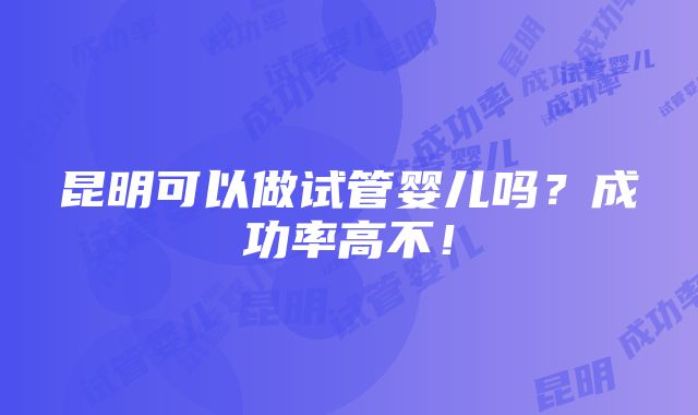 昆明可以做试管婴儿吗？成功率高不！