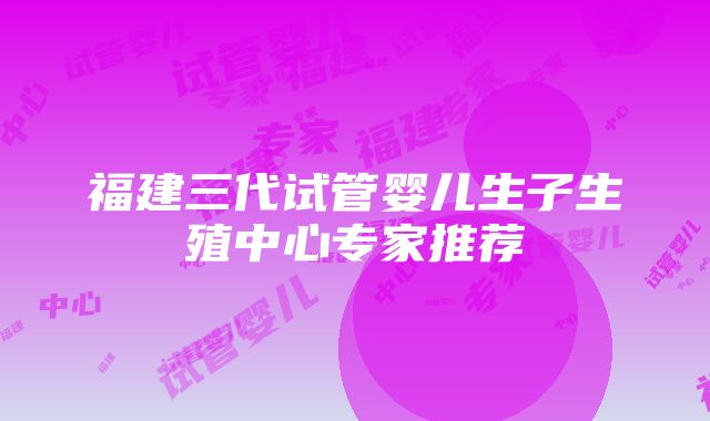 福建三代试管婴儿生子生殖中心专家推荐