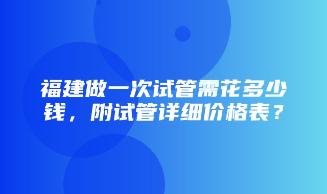 福建做一次试管需花多少钱，附试管详细价格表？