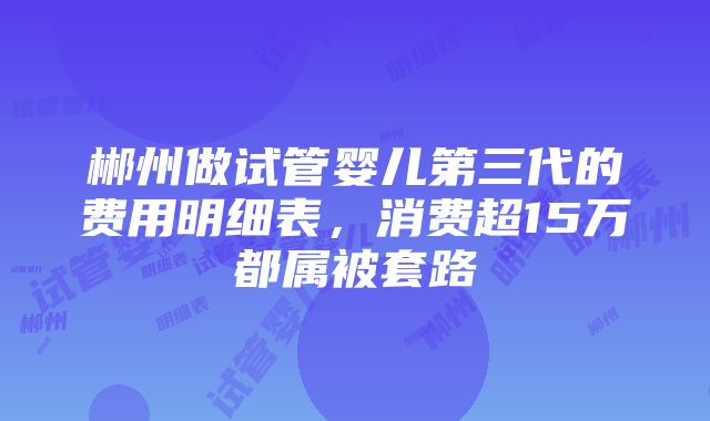 郴州做试管婴儿第三代的费用明细表，消费超15万都属被套路