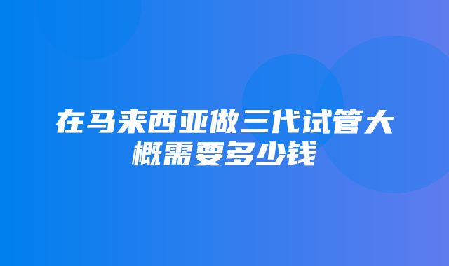 在马来西亚做三代试管大概需要多少钱