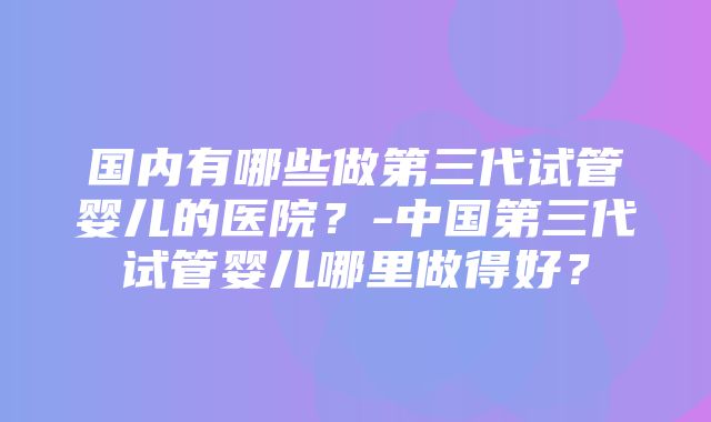 国内有哪些做第三代试管婴儿的医院？-中国第三代试管婴儿哪里做得好？