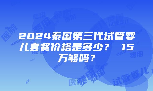 2024泰国第三代试管婴儿套餐价格是多少？ 15万够吗？