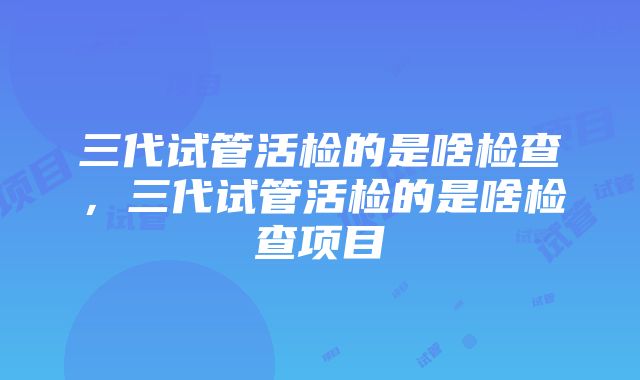 三代试管活检的是啥检查，三代试管活检的是啥检查项目