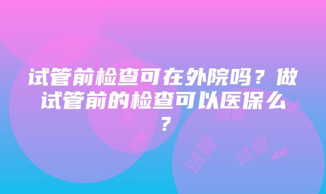 试管前检查可在外院吗？做试管前的检查可以医保么？