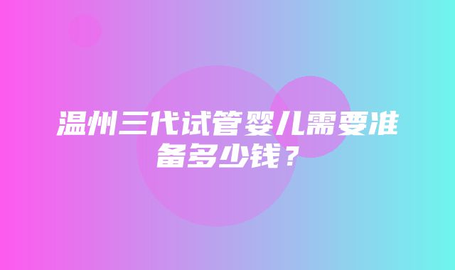 温州三代试管婴儿需要准备多少钱？