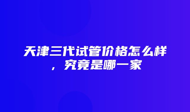 天津三代试管价格怎么样，究竟是哪一家