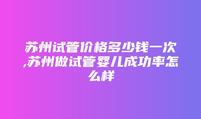 苏州试管价格多少钱一次,苏州做试管婴儿成功率怎么样