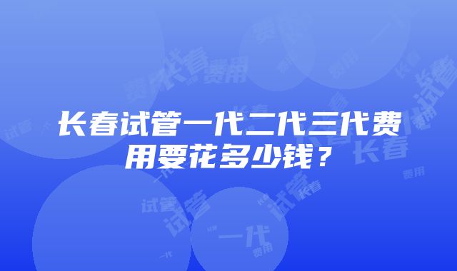 长春试管一代二代三代费用要花多少钱？