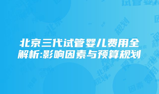 北京三代试管婴儿费用全解析:影响因素与预算规划