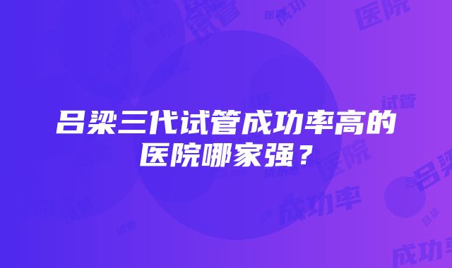 吕梁三代试管成功率高的医院哪家强？