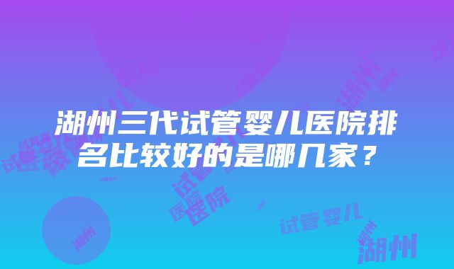 湖州三代试管婴儿医院排名比较好的是哪几家？