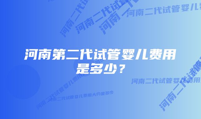 河南第二代试管婴儿费用是多少？