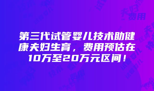 第三代试管婴儿技术助健康夫妇生育，费用预估在10万至20万元区间！