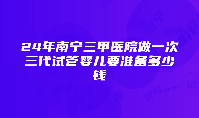 24年南宁三甲医院做一次三代试管婴儿要准备多少钱