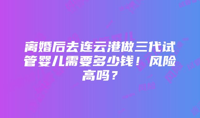 离婚后去连云港做三代试管婴儿需要多少钱！风险高吗？