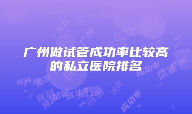 广州做试管成功率比较高的私立医院排名