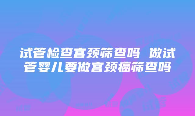 试管检查宫颈筛查吗 做试管婴儿要做宫颈癌筛查吗