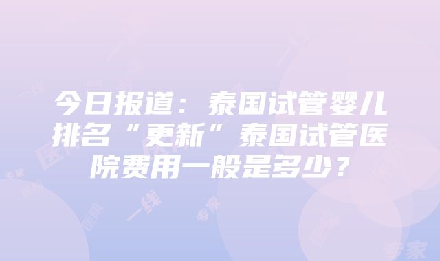 今日报道：泰国试管婴儿排名“更新”泰国试管医院费用一般是多少？