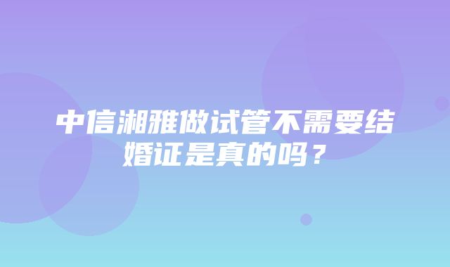 中信湘雅做试管不需要结婚证是真的吗？