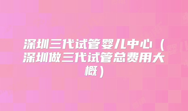 深圳三代试管婴儿中心（深圳做三代试管总费用大概）