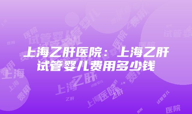 上海乙肝医院：上海乙肝试管婴儿费用多少钱