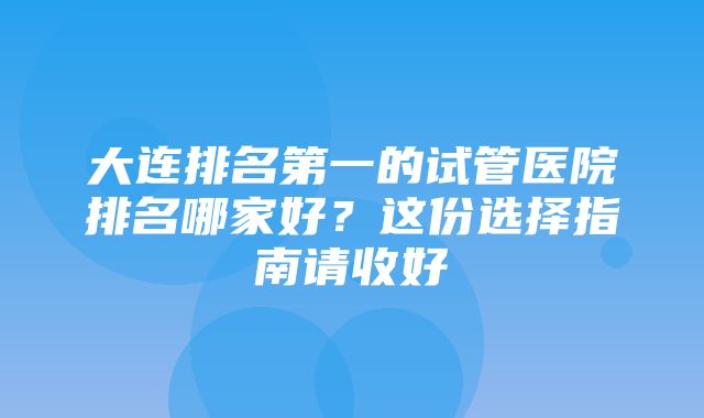 大连排名第一的试管医院排名哪家好？这份选择指南请收好