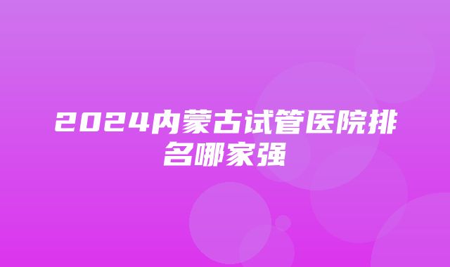 2024内蒙古试管医院排名哪家强