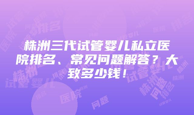 株洲三代试管婴儿私立医院排名、常见问题解答？大致多少钱！